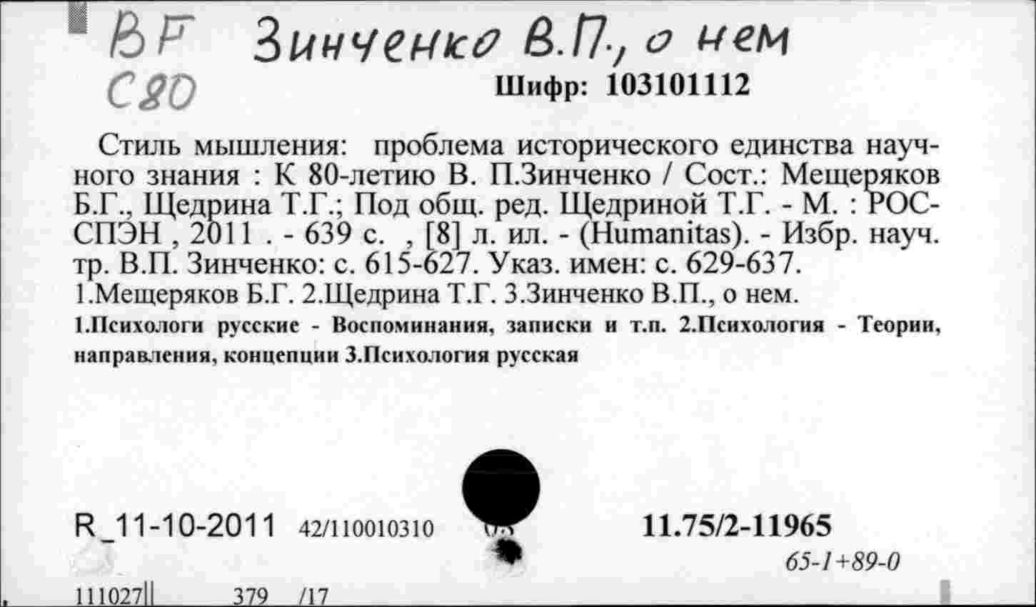 ﻿1 НИ ЗинЧСМк? в.Пу о мем
0 20	Шифр: 103101112
Стиль мышления: проблема исторического единства научного знания : К 80-летию В. П.Зинченко / Сост.: Мещеряков Б.Г., Щедрина Т.Г.; Под общ. ред. Щедриной Т.Г. - М. : гОС-СПЭН ,2011 . - 639 с. , [8] л. ил. - (Нитапйаз). - Избр. науч, тр. В.П. Зинченко: с. 615-627. Указ, имен: с. 629-637.
1.Мещеряков Б.Г. 2.Щедрина Т.Г. З.Зинченко В.П., о нем.
1.Психологи русские - Воспоминания, записки и т.п. 2.Психология - Теории, направления, концепции З.Психология русская
И _11-10-2011
111027П	379
42/110010310
/17__________
11.75/2-11965
65-1 +89-0